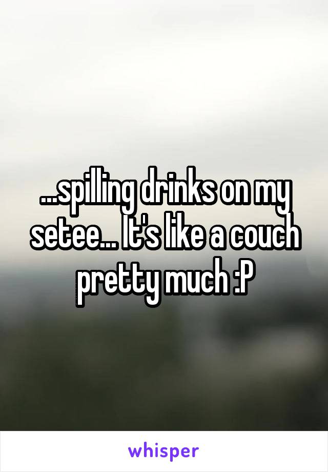 ...spilling drinks on my setee... It's like a couch pretty much :P