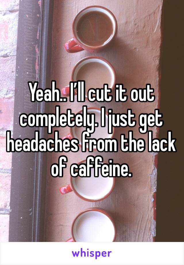 Yeah.. I’ll cut it out completely. I just get headaches from the lack of caffeine. 