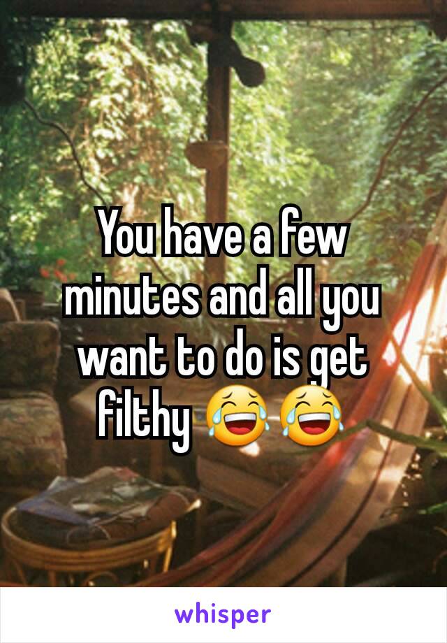 You have a few minutes and all you want to do is get filthy 😂😂