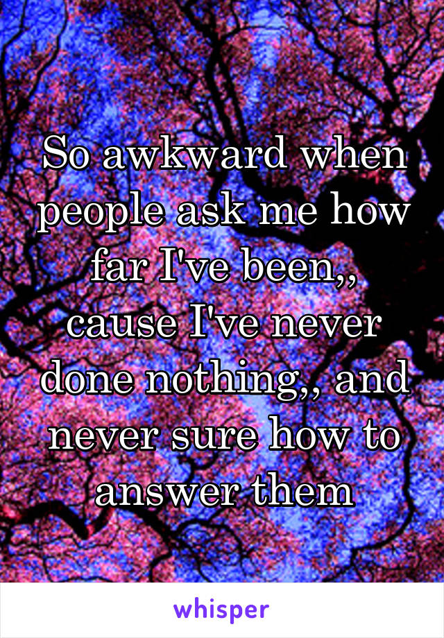 So awkward when people ask me how far I've been,, cause I've never done nothing,, and never sure how to answer them