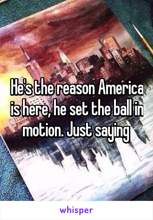 He's the reason America is here, he set the ball in motion. Just saying 