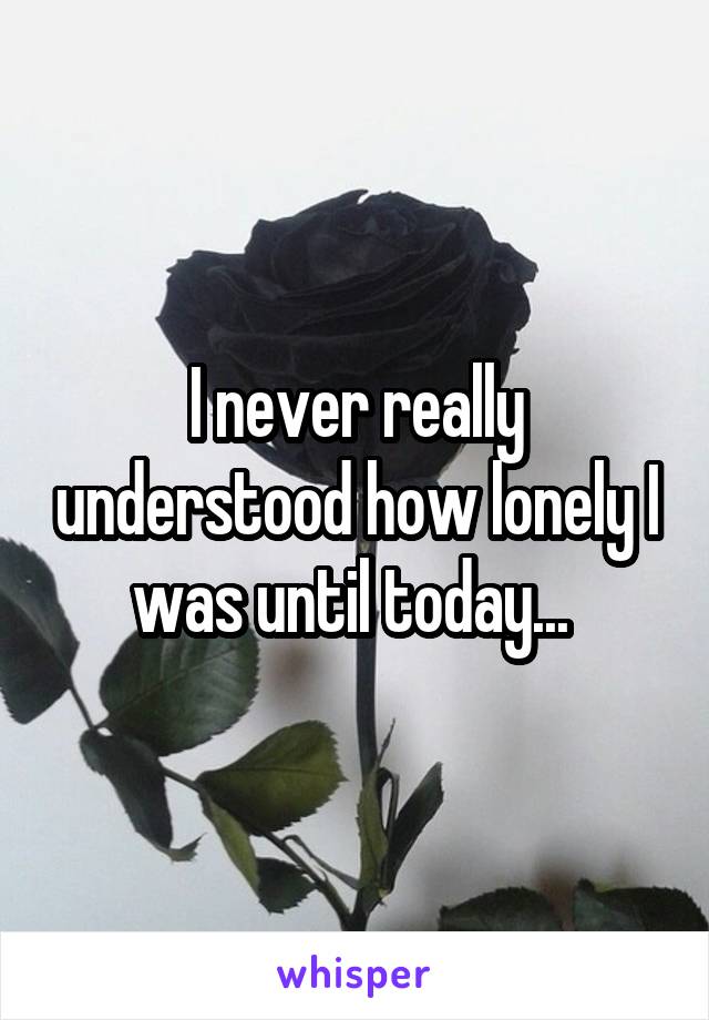 I never really understood how lonely I was until today... 