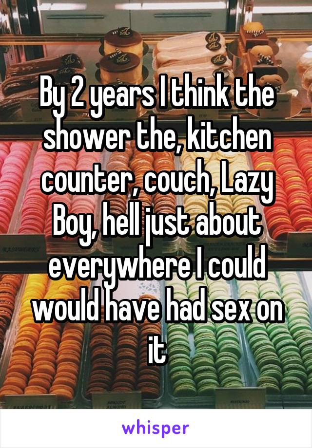 By 2 years I think the shower the, kitchen counter, couch, Lazy Boy, hell just about everywhere I could would have had sex on it