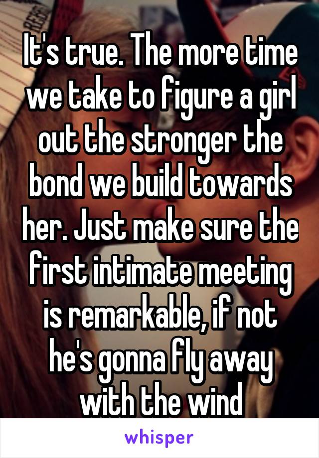 It's true. The more time we take to figure a girl out the stronger the bond we build towards her. Just make sure the first intimate meeting is remarkable, if not he's gonna fly away with the wind