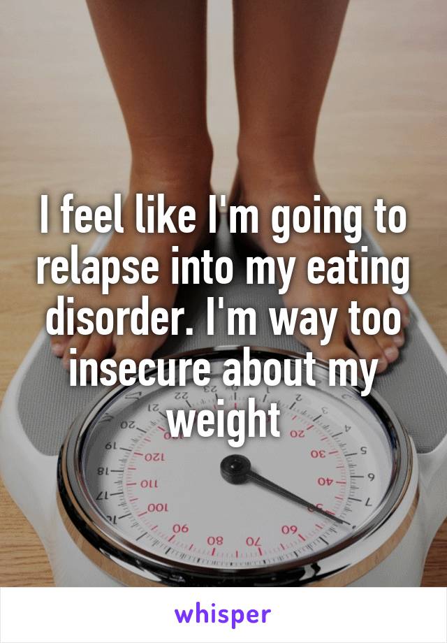 I feel like I'm going to relapse into my eating disorder. I'm way too insecure about my weight