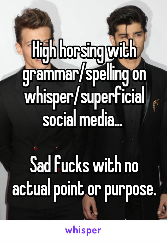 High horsing with grammar/spelling on whisper/superficial social media... 

Sad fucks with no actual point or purpose.