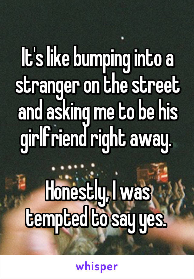 It's like bumping into a stranger on the street and asking me to be his girlfriend right away. 

Honestly, I was tempted to say yes. 