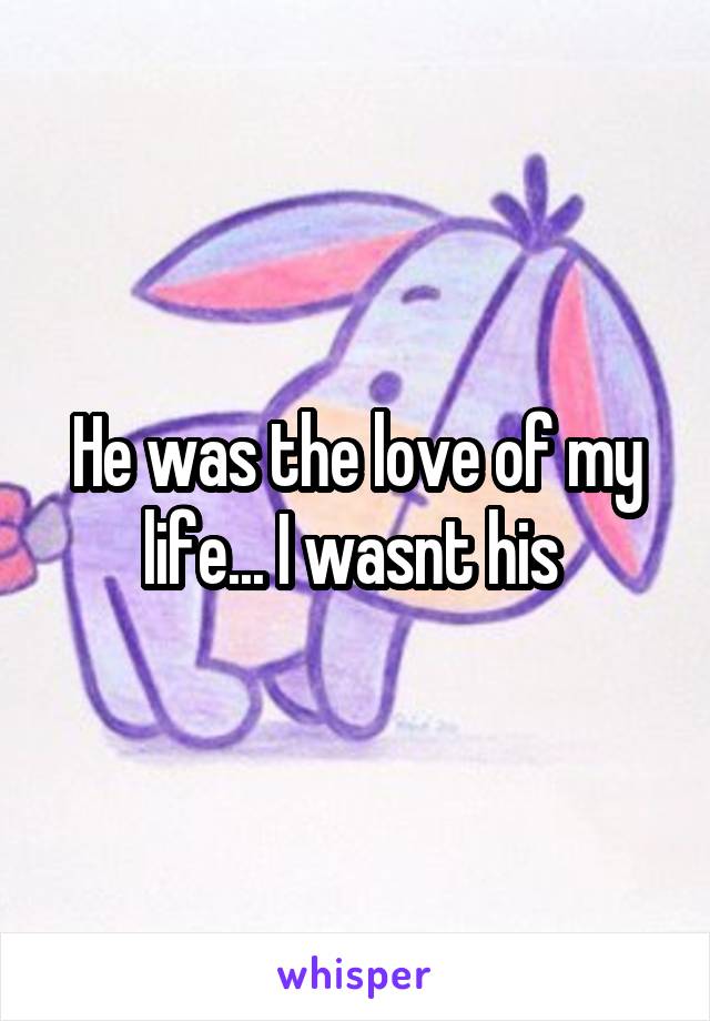He was the love of my life... I wasnt his 