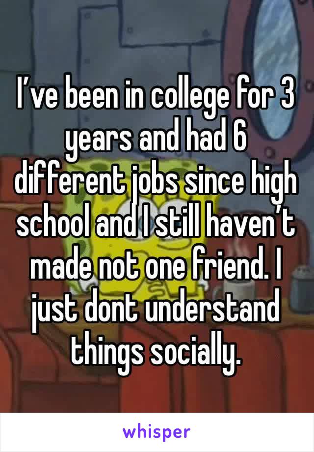 I’ve been in college for 3 years and had 6 different jobs since high school and I still haven’t made not one friend. I just dont understand things socially.
