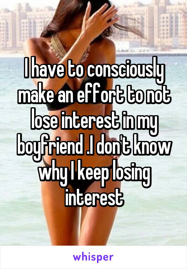 I have to consciously make an effort to not lose interest in my boyfriend .I don't know why I keep losing interest