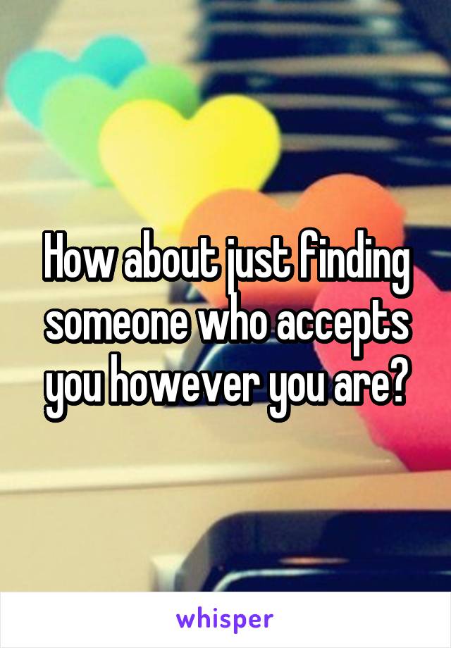 How about just finding someone who accepts you however you are?