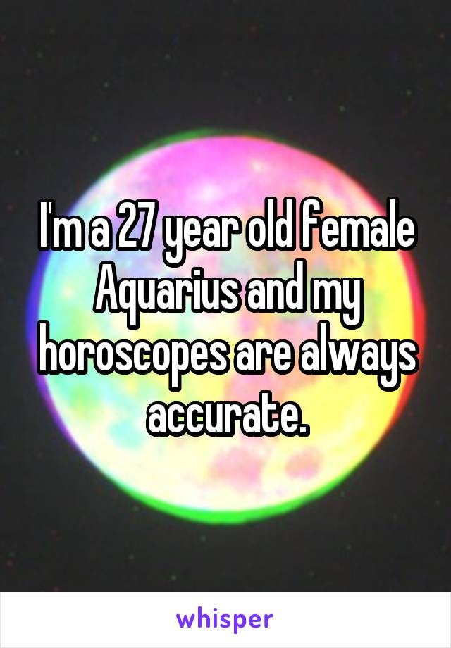 I'm a 27 year old female Aquarius and my horoscopes are always accurate.