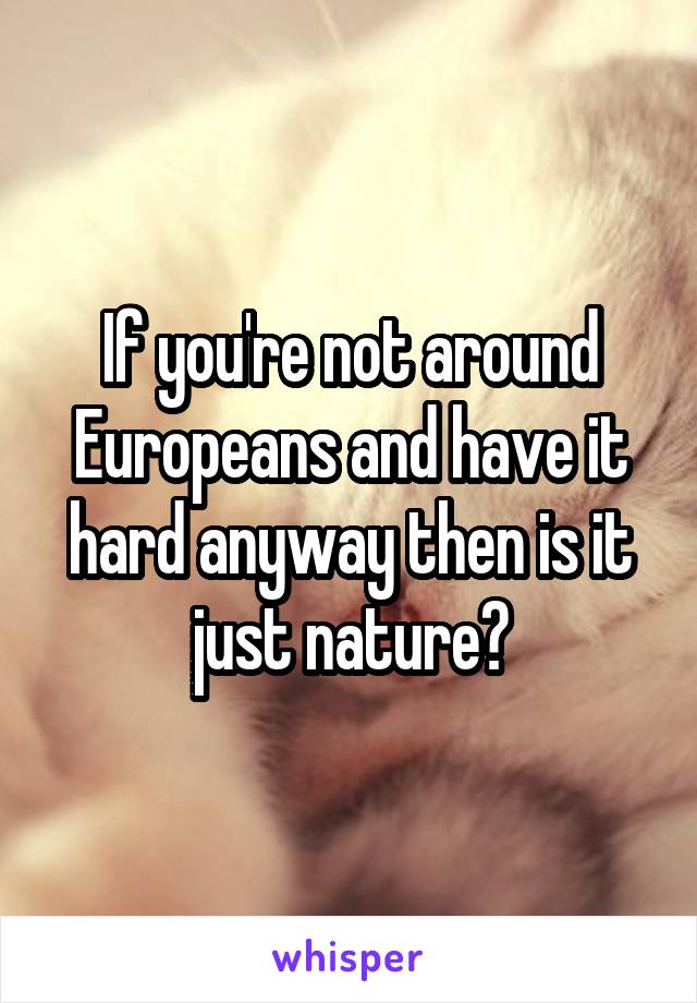 If you're not around Europeans and have it hard anyway then is it just nature?