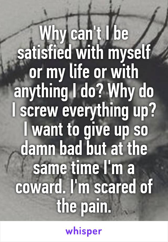 Why can't I be satisfied with myself or my life or with anything I do? Why do I screw everything up?
 I want to give up so damn bad but at the same time I'm a coward. I'm scared of the pain.