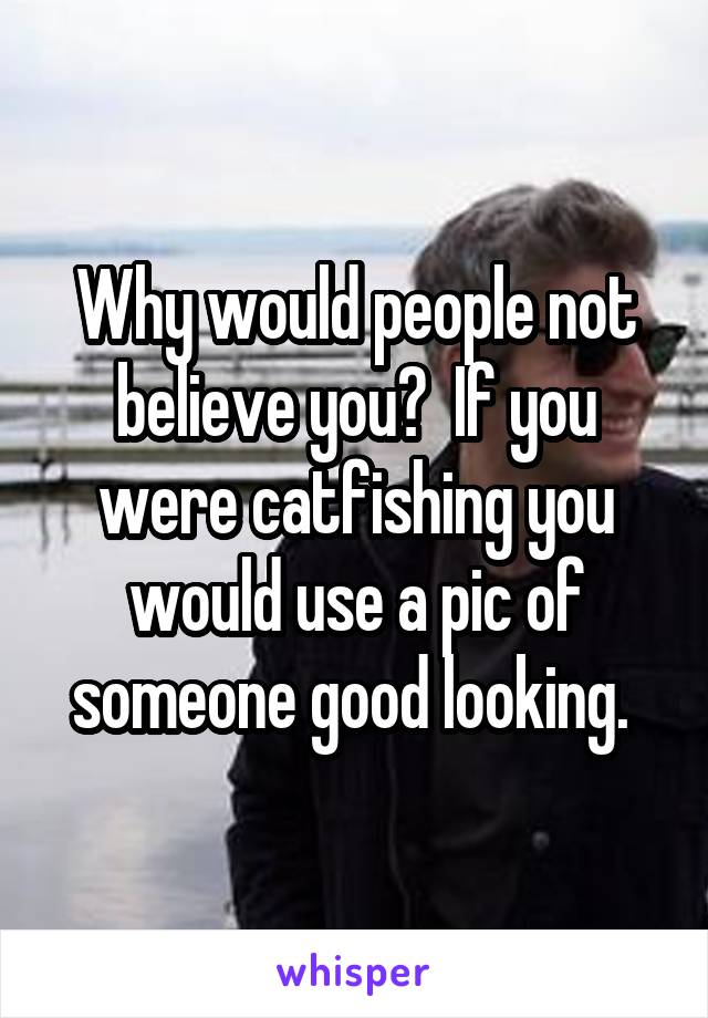 Why would people not believe you?  If you were catfishing you would use a pic of someone good looking. 