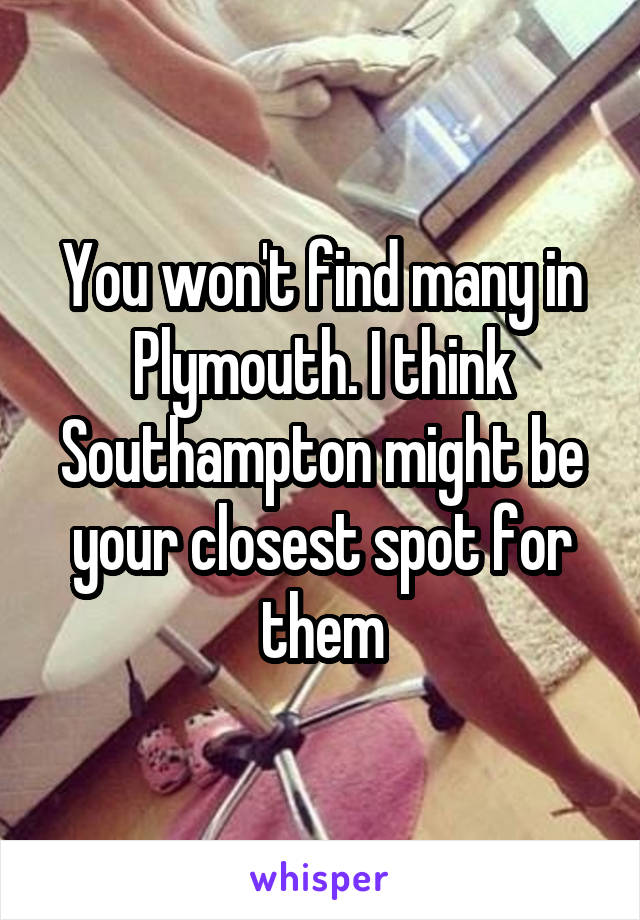 You won't find many in Plymouth. I think Southampton might be your closest spot for them