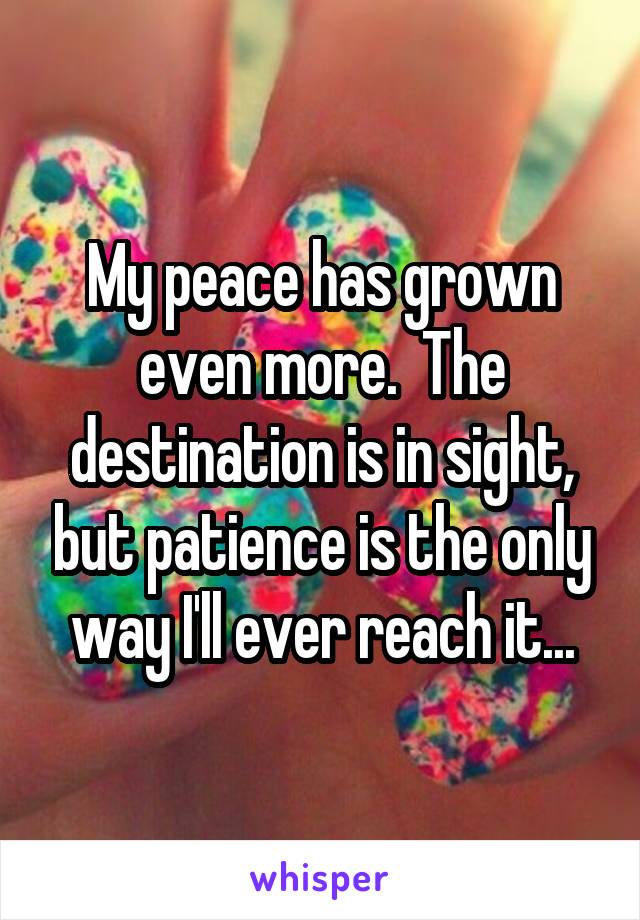 My peace has grown even more.  The destination is in sight, but patience is the only way I'll ever reach it...