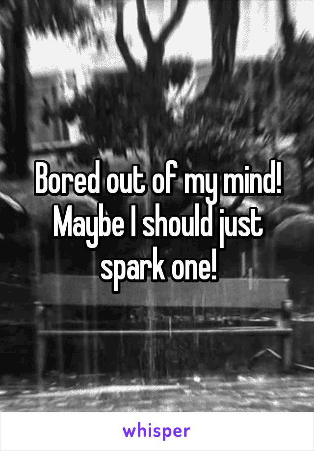 Bored out of my mind! Maybe I should just spark one!