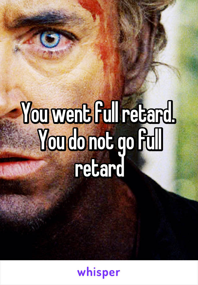 You went full retard. 
You do not go full retard