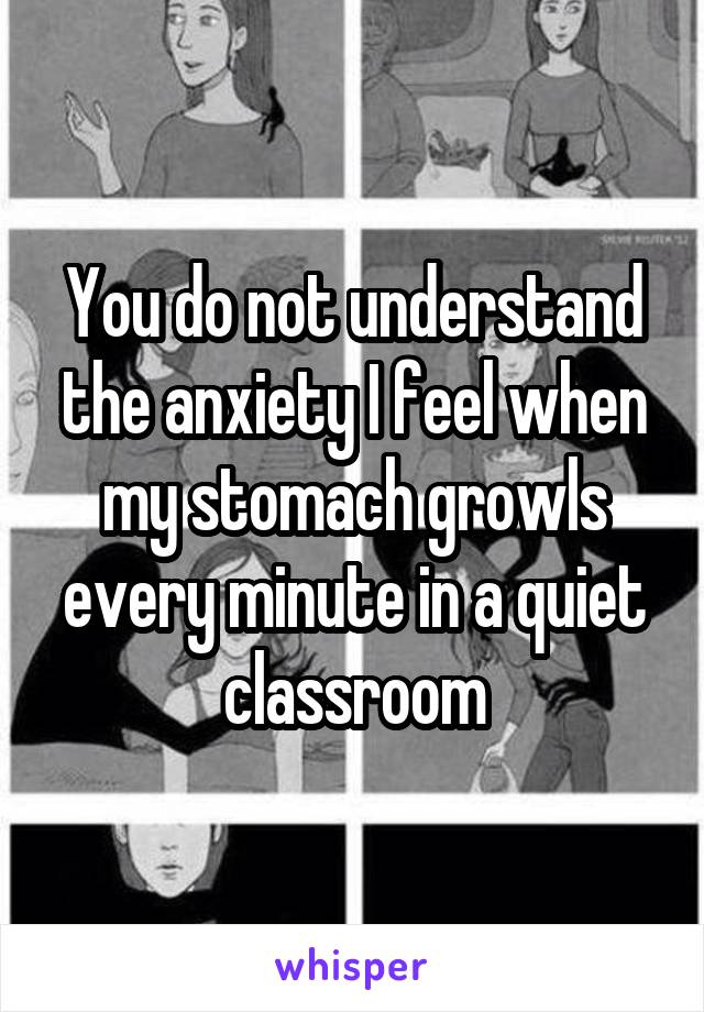 You do not understand the anxiety I feel when my stomach growls every minute in a quiet classroom
