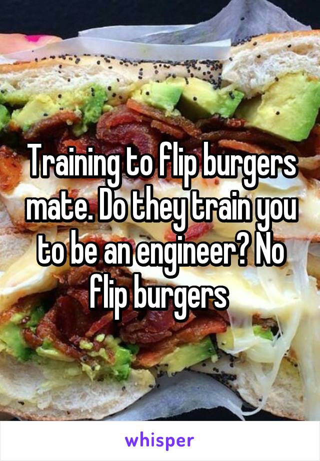 Training to flip burgers mate. Do they train you to be an engineer? No flip burgers 