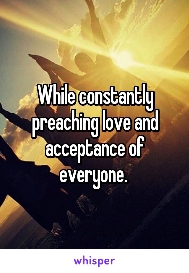 While constantly preaching love and acceptance of everyone. 