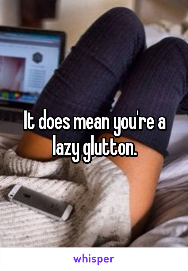 It does mean you're a lazy glutton.