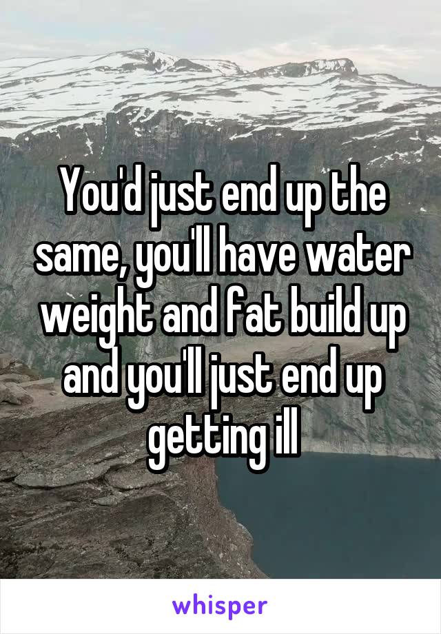 You'd just end up the same, you'll have water weight and fat build up and you'll just end up getting ill