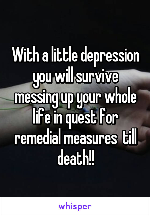 With a little depression you will survive messing up your whole life in quest for remedial measures  till death!!