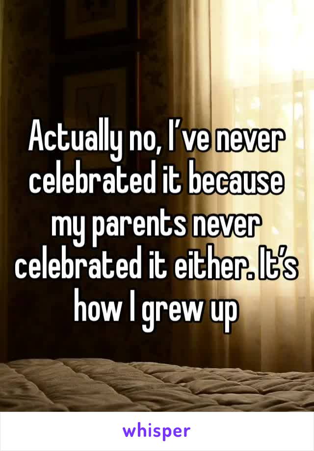 Actually no, I’ve never celebrated it because my parents never celebrated it either. It’s how I grew up