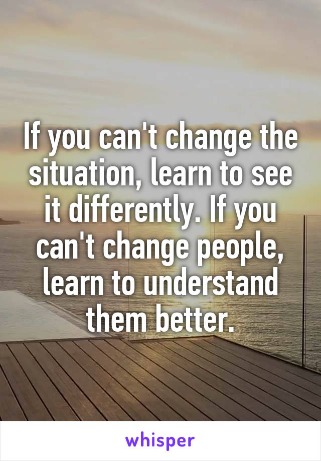 If you can't change the situation, learn to see it differently. If you can't change people, learn to understand them better.