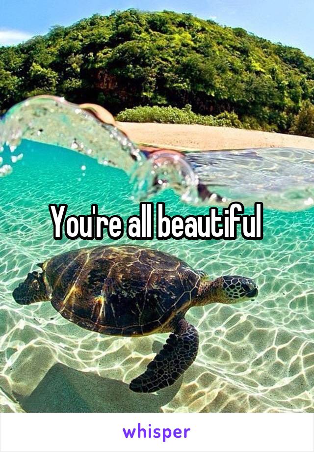 You're all beautiful 