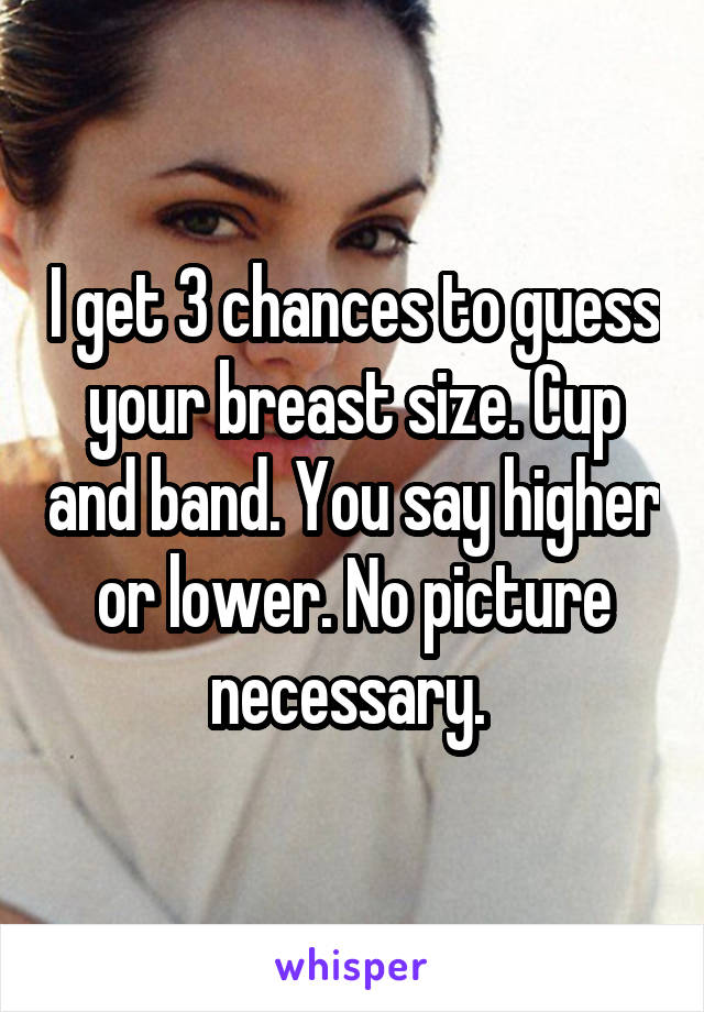 I get 3 chances to guess your breast size. Cup and band. You say higher or lower. No picture necessary. 