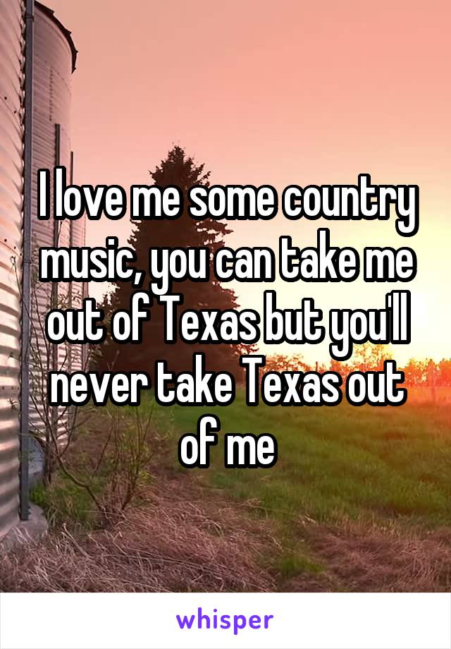 I love me some country music, you can take me out of Texas but you'll never take Texas out of me