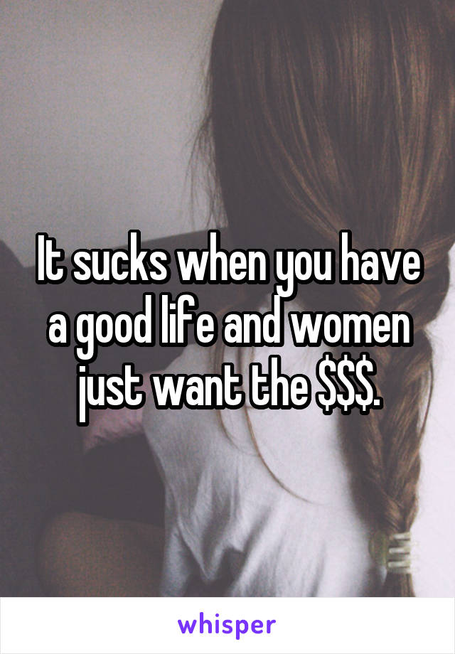 It sucks when you have a good life and women just want the $$$.