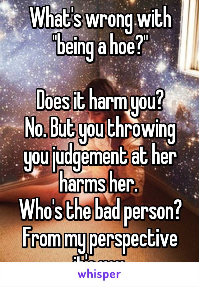 What's wrong with "being a hoe?"

Does it harm you?
No. But you throwing you judgement at her harms her. 
Who's the bad person?
From my perspective it's you.