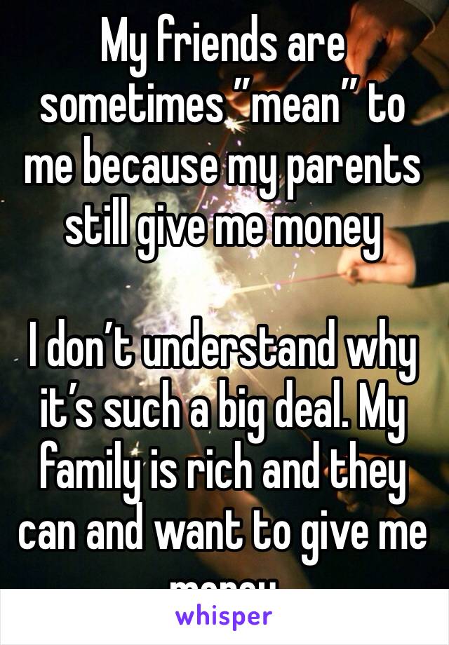 My friends are sometimes ”mean” to me because my parents still give me money

I don’t understand why it’s such a big deal. My family is rich and they can and want to give me money