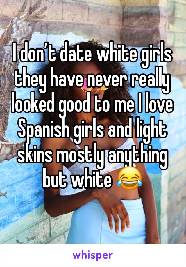I don’t date white girls they have never really looked good to me I love Spanish girls and light skins mostly anything but white 😂
