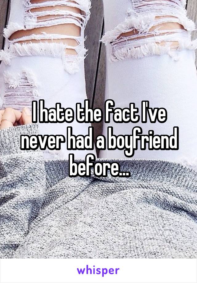 I hate the fact I've never had a boyfriend before...