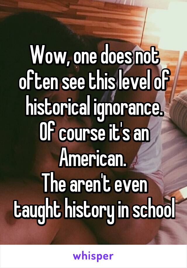 Wow, one does not often see this level of historical ignorance.
Of course it's an American. 
The aren't even taught history in school