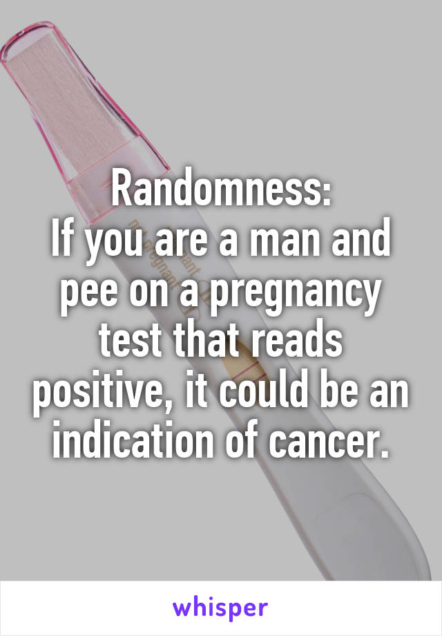 Randomness:
If you are a man and pee on a pregnancy test that reads positive, it could be an indication of cancer.