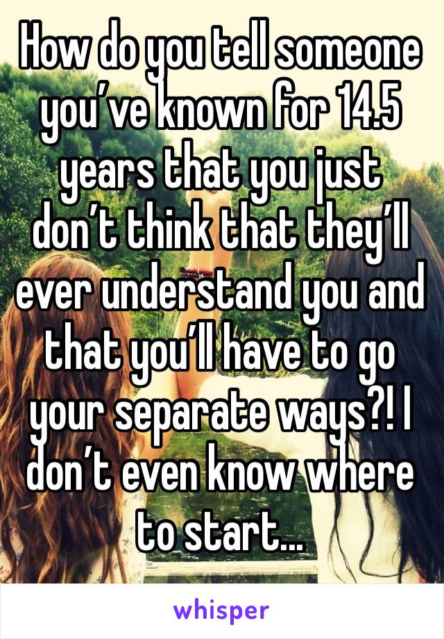 How do you tell someone you’ve known for 14.5 years that you just don’t think that they’ll ever understand you and that you’ll have to go your separate ways?! I don’t even know where to start... 