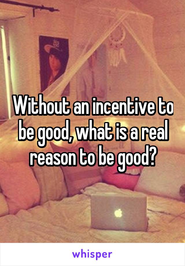 Without an incentive to be good, what is a real reason to be good?