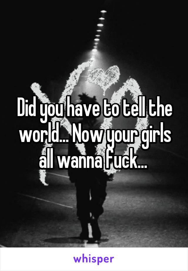 Did you have to tell the world... Now your girls all wanna fuck... 
