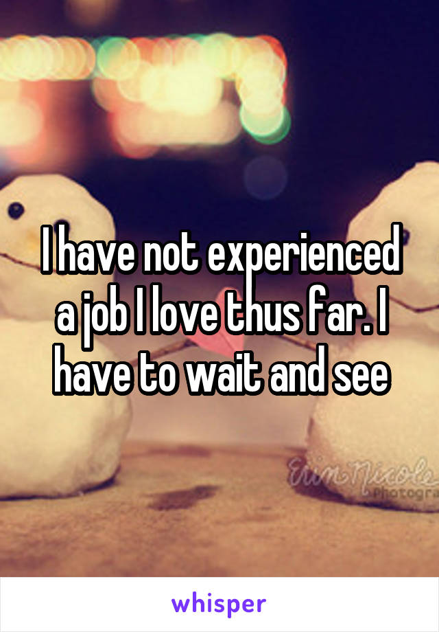 I have not experienced a job I love thus far. I have to wait and see