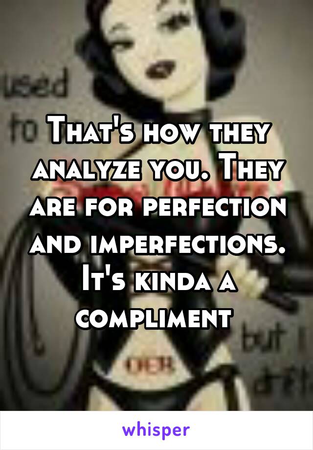 That's how they analyze you. They are for perfection and imperfections. It's kinda a compliment 