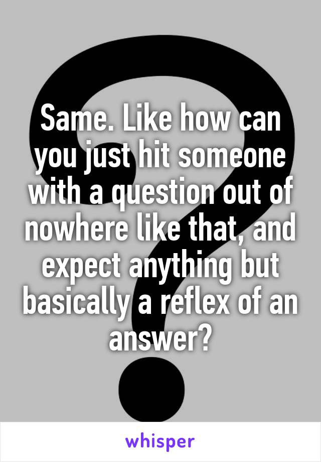 Same. Like how can you just hit someone with a question out of nowhere like that, and expect anything but basically a reflex of an answer?