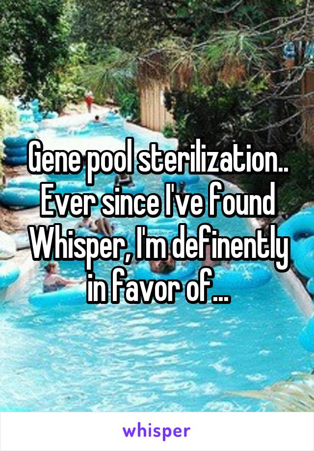 Gene pool sterilization.. Ever since I've found Whisper, I'm definently in favor of...
