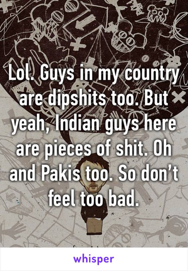 Lol. Guys in my country are dipshits too. But yeah, Indian guys here are pieces of shit. Oh and Pakis too. So don’t feel too bad.