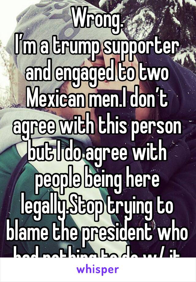 Wrong. 
I’m a trump supporter and engaged to two Mexican men.I don’t agree with this person but I do agree with people being here legally.Stop trying to blame the president who had nothing to do w/ it